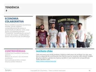 Copyright© 2014 Symnetics – Todos os direitos reservados 59
CONTROVÉRSIAS instituto chão
Café mercearia que vende produtos orgânicos pelo preço do produtor (ou seja, sem
lucro) e depende de contribuições dos clientes para se sustentar. Além desde modelo
de preço aberto, a gestão da empresa também é rara: totalmente compartilhada.
Todos decidem tudo.
http://www.institutochao.org/
ECONOMIA
COLABORATIVA
Novos modelos/conceitos econômicos:
moedas (sociais, digitais),
compartilhamento do acesso à
propriedade privada (ex: carro, casa),
acesso (a a produtos/serviços
(“streaming”,“everything as a service”)
ao invés da compra, crowdfunding e
outros mecanismos de microfinanças.
Controle fiscal, monetário e cambial dos
governos
Redução do consumo e do crescimento
(econômico)
Desmonetização de bens e serviços
Empresas perdem relevância
TENDÊNCIA
#
 