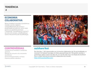 Copyright© 2014 Symnetics – Todos os direitos reservados 60
CONTROVÉRSIAS ouishare fest
Por três dias, 1 345 interessados em economia colaborativa de 39 nacionalidades se
reuniram no Cabaret Sauvage, em Paris, para participar de 150 painéis, sessões e
workshops sobre o tema nos dias 20, 21 e 22 de maio. Era a 3a edição do OuiShare
Fest, o maior festival de economia colaborativa do mundo.
http://2016.ouisharefest.com/
ECONOMIA
COLABORATIVA
Novos modelos/conceitos econômicos:
moedas (sociais, digitais),
compartilhamento do acesso à
propriedade privada (ex: carro, casa),
acesso (a a produtos/serviços
(“streaming”,“everything as a service”)
ao invés da compra, crowdfunding e
outros mecanismos de microfinanças.
Controle fiscal, monetário e cambial dos
governos
Redução do consumo e do crescimento
(econômico)
Desmonetização de bens e serviços
Empresas perdem relevância
TENDÊNCIA
#
 
