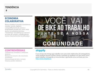 Copyright© 2014 Symnetics – Todos os direitos reservados 61
CONTROVÉRSIAS shippify
É um serviço de entrega que trabalha com uma rede colaborativa de entregadores,
onde qualquer pessoa (ciclista, taxista, motoboy ou qualquer um que tenha carro)
pode trabalhar entregando os encomendas e ganhando uma comissão por isso.
http://www.shippify.co/
ECONOMIA
COLABORATIVA
Novos modelos/conceitos econômicos:
moedas (sociais, digitais),
compartilhamento do acesso à
propriedade privada (ex: carro, casa),
acesso (a a produtos/serviços
(“streaming”,“everything as a service”)
ao invés da compra, crowdfunding e
outros mecanismos de microfinanças.
Controle fiscal, monetário e cambial dos
governos
Redução do consumo e do crescimento
(econômico)
Desmonetização de bens e serviços
Empresas perdem relevância
TENDÊNCIA
#
 