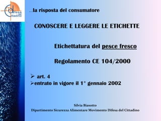 …la

risposta del consumatore

CONOSCERE E LEGGERE LE ETICHETTE
Etichettatura del pesce fresco

Regolamento CE 104/2000
 art. 4
entrato in vigore il 1° gennaio 2002

Silvia Biasotto
Dipartimento Sicurezza Alimentare Movimento Difesa del Cittadino

 