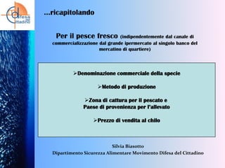 …ricapitolando
Per il pesce fresco

(indipendentemente dal canale di
commercializzazione dal grande ipermercato al singolo banco del
mercatino di quartiere)

Denominazione commerciale della specie
Metodo di produzione
Zona di cattura per il pescato e
Paese di provenienza per l’allevato
Prezzo di vendita al chilo

Silvia Biasotto
Dipartimento Sicurezza Alimentare Movimento Difesa del Cittadino

 