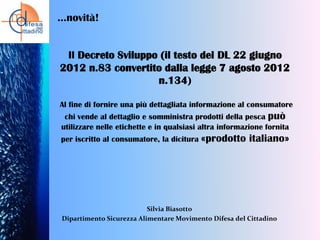 …novità!

Il Decreto Sviluppo (il testo del DL 22 giugno
2012 n.83 convertito dalla legge 7 agosto 2012
n.134)
Al fine di fornire una più dettagliata informazione al consumatore
chi vende al dettaglio e somministra prodotti della pesca può
utilizzare nelle etichette e in qualsiasi altra informazione fornita
per iscritto al consumatore, la dicitura «prodotto

italiano»

Silvia Biasotto
Dipartimento Sicurezza Alimentare Movimento Difesa del Cittadino

 