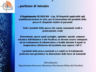 

…parliamo di Anisakis
Il Regolamento CE/853/04 - Cap. III Requisiti applicabili agli
stabilimenti,incluse le navi, per la lavorazione dei prodotti della
pesca D. Requisiti relativi ai parassiti

Tutti i prodotti della pesca che vanno consumati crudi o
praticamente crudi
Determinate specie quali (aringhe, sgombri, spratti, salmone
selvatico dell'Atlantico o del Pacifico) se devono essere sottoposti
ad un trattamento di affumicatura a freddo durante il quale la
temperatura all'interno del prodotto non supera i 60°C
I prodotti della pesca marinati e/o salati se il trattamento
praticato non garantisce la distruzione delle larve di nematodi

Silvia Biasotto
Dipartimento Sicurezza Alimentare Movimento Difesa del Cittadino

 