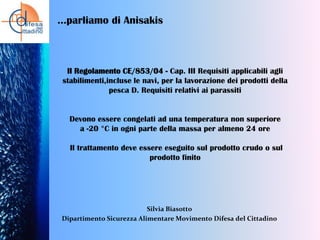 …parliamo di Anisakis

Il Regolamento CE/853/04 - Cap. III Requisiti applicabili agli
stabilimenti,incluse le navi, per la lavorazione dei prodotti della
pesca D. Requisiti relativi ai parassiti

Devono essere congelati ad una temperatura non superiore
a -20 °C in ogni parte della massa per almeno 24 ore
Il trattamento deve essere eseguito sul prodotto crudo o sul
prodotto finito

Silvia Biasotto
Dipartimento Sicurezza Alimentare Movimento Difesa del Cittadino

 