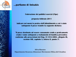 …parliamo di Anisakis

Federazione dei pubblici esercizi (Fipe)

proposta febbraio 2011
indicare nei menù la pratica dell’abbattimento a cui è stato
sottoposto il pesce tramite la seguente dicitura:

"Il pesce destinato ad essere consumato crudo o praticamente
crudo è stato sottoposto a trattamento di bonifica preventiva
conforme alle prescrizioni del Reg. CE 853/2004, allegato III,
sezione VIII, capitolo 3, lettera D, punto 3".

Silvia Biasotto
Dipartimento Sicurezza Alimentare Movimento Difesa del Cittadino

 