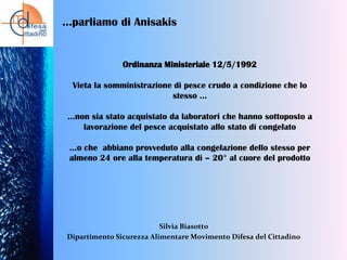 …parliamo di Anisakis

Ordinanza Ministeriale 12/5/1992
Vieta la somministrazione di pesce crudo a condizione che lo
stesso …

…non sia stato acquistato da laboratori che hanno sottoposto a
lavorazione del pesce acquistato allo stato di congelato
…o che abbiano provveduto alla congelazione dello stesso per
almeno 24 ore alla temperatura di – 20° al cuore del prodotto

Silvia Biasotto
Dipartimento Sicurezza Alimentare Movimento Difesa del Cittadino

 