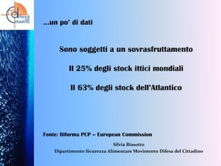 …un po’ di dati

Sono soggetti a un sovrasfruttamento
Il 25% degli stock ittici mondiali
Il 63% degli stock dell’Atlantico

Fonte: Riforma PCP – European Commission
Silvia Biasotto
Dipartimento Sicurezza Alimentare Movimento Difesa del Cittadino

 