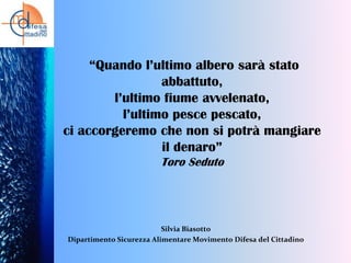 “Quando l’ultimo albero sarà stato
abbattuto,
l’ultimo fiume avvelenato,
l’ultimo pesce pescato,
ci accorgeremo che non si potrà mangiare
il denaro”
Toro Seduto

Silvia Biasotto
Dipartimento Sicurezza Alimentare Movimento Difesa del Cittadino

 