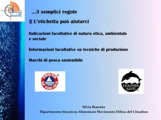 …3 semplici regole
2 L’etichetta può aiutarci
Indicazioni facoltative di natura etica, ambientale
e sociale
Informazioni facoltative su tecniche di produzione
Marchi di pesca sostenibile

Silvia Biasotto
Dipartimento Sicurezza Alimentare Movimento Difesa del Cittadino

 