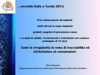 …secondo Italia a Tavola 2012

Pesci abusivamente decongelati
mitili allevati in acque inquinate

prodotti congelati di provenienza cinese
e scaduti di validità riconfezionati e rietichettati con scadenze
prolungate di 18 mesi

Tante le irregolarità in tema di tracciabilità ed
etichettatura al consumatore

Silvia Biasotto
Dipartimento Sicurezza Alimentare Movimento Difesa del Cittadino

 