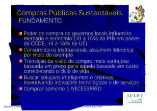 Compras Públicas Sustentáveis
               FUNDAMENTO

                    Poder de compra de governos locais influencia
                    mercado e economia (10 a 15% do PIB em países
                    da OCDE, 14 a 16% na UE)
                    Consumidores institucionais assumem liderança
                    por meio do exemplo
                    Transição da visão de compra mais vantajosa
                    baseada em preço para aquela baseada em custo
                    considerando o ciclo de vida
                    Buscar soluções inteligentes e criativas,
                    incentivando inovações tecnológicas e de serviços
                    Comprar somente o NECESSÁRIO


Easy PDF Creator is professional software to create PDF. If you wish to remove this line, buy it now.
 