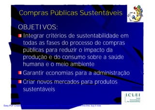 Compras Públicas Sustentáveis

              OBJETIVOS:
                   Integrar critérios de sustentabilidade em
                   todas as fases do processo de compras
                   públicas para reduzir o impacto da
                   produção e do consumo sobre a saúde
                   humana e o meio ambiente
                   Garantir economias para a administração
                   Criar novos mercados para produtos
                   sustentáveis

Easy PDF Creator is professional software to create PDF. If you wish to remove this line, buy it now.
 