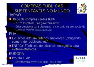 COMPRAS PÚBLICAS
                    SUSTENTÁVEIS NO MUNDO
           JAPÃO
                  Rede de compras verdes IGPN
                  – 2.876 membros, 367 governos locais
                  – Criar ambiente para discussão e mercado na promoção de
                    compras verdes www.igpn.org
           EUA
                Licitações adotam critérios ambientais (obrigando
                compra de reciclados, etc)
                ENERGY STAR selo de eficiência energética para
                eletro-eletrônicos
           EUROPA
                Projeto LEAP
                  – ferramentas www.leap-gpp-toolkit.org/
Easy PDF Creator is professional software to create PDF. If you wish to remove this line, buy it now.
 
