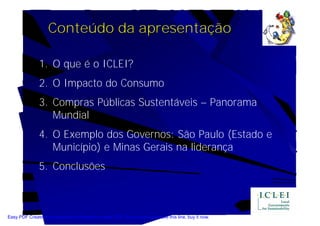 Conteúdo da apresentação

               1. O que é o ICLEI?
               2. O Impacto do Consumo
               3. Compras Públicas Sustentáveis – Panorama
                  Mundial
               4. O Exemplo dos Governos: São Paulo (Estado e
                  Município) e Minas Gerais na liderança
               5. Conclusões



Easy PDF Creator is professional software to create PDF. If you wish to remove this line, buy it now.
 