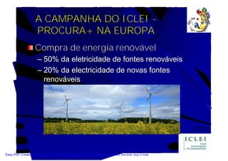 A CAMPANHA DO ICLEI -
                    PROCURA+ NA EUROPA
                    Compra de energia renóvável
                      – 50% da eletricidade de fontes renováveis
                      – 20% da electricidade de novas fontes
                        renováveis




Easy PDF Creator is professional software to create PDF. If you wish to remove this line, buy it now.
 