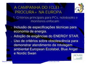 A CAMPANHA DO ICLEI -
                    PROCURA+ NA EUROPA
                   1. Critérios principais para PCs, notebooks e
                                 monitores enfocam:

               n    Inclusão de especificações técnicas para
                    economia de energia.
               n    Adoção de exigências do ENERGY STAR.
               n    Uso de critérios sobre obsolescência para
                    demonstrar atendimento da rotulagem
                    ambiental European Ecolabel, Blue Angel
                    e Nordic Swan

Easy PDF Creator is professional software to create PDF. If you wish to remove this line, buy it now.
 