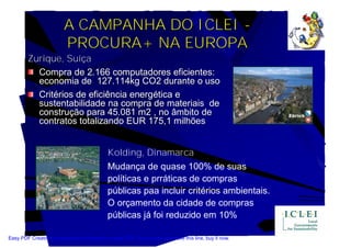 A CAMPANHA DO ICLEI -
                         PROCURA+ NA EUROPA
        Zurique, Suíça
          Compra de 2.166 computadores eficientes:
          economia de 127.114kg CO2 durante o uso
          Critérios de eficiência energética e
          sustentabilidade na compra de materiais de
          construção para 45.081 m2 , no âmbito de
          contratos totalizando EUR 175,1 milhões


                                             Kolding, Dinamarca
                                             Mudança de quase 100% de suas
                                             políticas e prráticas de compras
                                             públicas paa incluir critérios ambientais.
                                             O orçamento da cidade de compras
                                             públicas já foi reduzido em 10%

Easy PDF Creator is professional software to create PDF. If you wish to remove this line, buy it now.
 