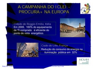 A CAMPANHA DO ICLEI -
                         PROCURA+ NA EUROPA

                  Cidade de Reggio Emilia, Itália
                  Em 2005, 100% do equipamento
                  de TI comprado é eficiente do
                  ponto de vista energético.



                                                               Ciade de Lille, França
                                                               Redução do consumo de energia na
                                                                 iluminação pública em 32%




Easy PDF Creator is professional software to create PDF. If you wish to remove this line, buy it now.
 