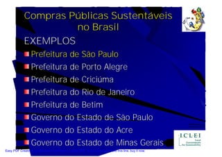 Compras Públicas Sustentáveis
                      no Brasil
             EXEMPLOS
                  Prefeitura de São Paulo
                  Prefeitura de Porto Alegre
                  Prefeitura de Criciúma
                  Prefeitura do Rio de Janeiro
                  Prefeitura de Betim
                  Governo do Estado de São Paulo
                  Governo do Estado do Acre
                  Governo do Estado de Minas Gerais
Easy PDF Creator is professional software to create PDF. If you wish to remove this line, buy it now.
 