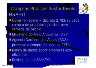 Compras Públicas Sustentáveis
           BRASIL
                Governo Federal – decreto 2.783/98 veda
                compra de produtos que destroem
                camada de ozônio
                Ministério do Meio Ambiente - A3P
                Agencia Nacional das Águas (ANA)
                promove a compra de lodo de ETEs
                Banco de dados sobre empresas eco-
                eficientes
                Revisão da Lei 8666/93
Easy PDF Creator is professional software to create PDF. If you wish to remove this line, buy it now.
 