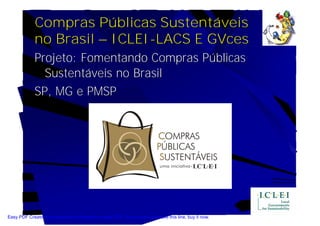 Compras Públicas Sustentáveis
             no Brasil – ICLEI-LACS E GVces
             Projeto: Fomentando Compras Públicas
               Sustentáveis no Brasil
             SP, MG e PMSP




Easy PDF Creator is professional software to create PDF. If you wish to remove this line, buy it now.
 