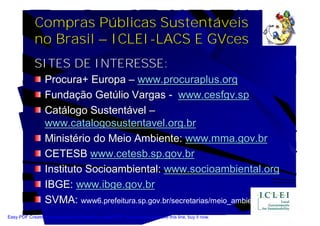 Compras Públicas Sustentáveis
             no Brasil – ICLEI-LACS E GVces
             SITES DE INTERESSE:
                  Procura+ Europa – www.procuraplus.org
                  Fundação Getúlio Vargas - www.cesfgv.sp
                  Catálogo Sustentável –
                  www.catalogosustentavel.org.br
                  Ministério do Meio Ambiente: www.mma.gov.br
                  CETESB www.cetesb.sp.gov.br
                  Instituto Socioambiental: www.socioambiental.org
                  IBGE: www.ibge.gov.br
                  SVMA: www6.prefeitura.sp.gov.br/secretarias/meio_ambiente
Easy PDF Creator is professional software to create PDF. If you wish to remove this line, buy it now.
 