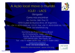 A Ação local move o mundo
                                                       ICLEI - LACS
                                                        Obrigada!
                                                    Como nos encontrar
                               Av. Cerrito, 268, Piso 12
                      1010 Ciudad de Buenos Aires, DF Argentina
          Tel: +54 11 4010 0300 int: 13131, Fax +54 11 4010 0300 int: 13125
                               Email: iclei-latam@iclei.org

                                    Escritório de Projetos para o Brasil
                                     Av IV Centenário, 1268, sala 215
                                      Portão 7A do Parque Ibirapuera
                                       CEP 04030-000 São Paulo, SP
                              Tel: +55 11 5084 3079 Fax: +55 11 5084 3082
                                            www.iclei.org/lacs
                                                    Email: iclei-lacsbrasil@iclei.org
                                        Website internacional: www.iclei.org
Easy PDF Creator is professional software to create PDF. If you wish to remove this line, buy it now.
 