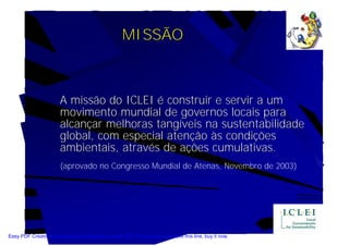 MISSÃO



                       A missão do ICLEI é construir e servir a um
                       movimento mundial de governos locais para
                       alcançar melhoras tangíveis na sustentabilidade
                       global, com especial atenção às condições
                       ambientais, através de ações cumulativas.
                       (aprovado no Congresso Mundial de Atenas, Novembro de 2003)




Easy PDF Creator is professional software to create PDF. If you wish to remove this line, buy it now.
 