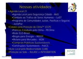 Nossas atividades
            • Agenda Local 21
                •Agenda Local para Segurança Cidadã - AloS
                •Combate ao Tráfico de Seres Humanos – LoST
                •Programa de Comunidades Justas, Pacíficas e Seguras
                - JustaPaz
            •Cidades pela Proteção do Clima™ (CCP)
                •Políticas Estaduais pelo Clima - PEClima
                •Rede ELO-Brasil
                •Biogás para Energia – REEEP
                •Metano para Mercados - M2M
                •Compras Públicas Sustentáveis
                •Construções Sustentáveis - PoliCS
            •Ação Local pela Biodiversidade (LAB)
            •Proteção ao Solo – ReLASC e INTEGRATION
Easy PDF Creator is professional software to create PDF. If you wish to remove this line, buy it now.
 