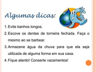 1. Evite banhos longos.
2. Escove os dentes de torneira fechada. Faça o
  mesmo ao se barbear.
3. Armazene água da chuva para que ela seja
  utilizada de alguma forma em sua casa.
4. Fique atento! Conserte vazamentos!
 