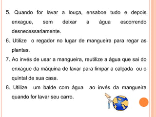 5. Quando for lavar a louça, ensaboe tudo e depois
  enxague,      sem      deixar   a    água     escorrendo
  desnecessariamente.
6. Utilize o regador no lugar de mangueira para regar as
  plantas.
7. Ao invés de usar a mangueira, reutilize a água que sai do
  enxague da máquina de lavar para limpar a calçada ou o
  quintal de sua casa.
8. Utilize   um balde com água     ao invés da mangueira
  quando for lavar seu carro.
 