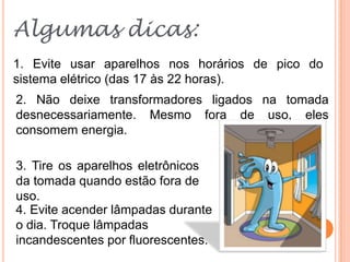 Algumas dicas:
1. Evite usar aparelhos nos horários de pico do
sistema elétrico (das 17 às 22 horas).
2. Não deixe transformadores ligados na tomada
desnecessariamente. Mesmo fora de uso, eles
consomem energia.

3. Tire os aparelhos eletrônicos
da tomada quando estão fora de
uso.
4. Evite acender lâmpadas durante
o dia. Troque lâmpadas
incandescentes por fluorescentes.
 