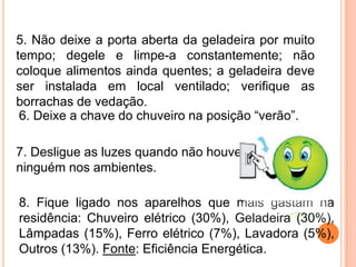 5. Não deixe a porta aberta da geladeira por muito
tempo; degele e limpe-a constantemente; não
coloque alimentos ainda quentes; a geladeira deve
ser instalada em local ventilado; verifique as
borrachas de vedação.
 6. Deixe a chave do chuveiro na posição “verão”.

7. Desligue as luzes quando não houver
ninguém nos ambientes.

8. Fique ligado nos aparelhos que mais gastam na
residência: Chuveiro elétrico (30%), Geladeira (30%),
Lâmpadas (15%), Ferro elétrico (7%), Lavadora (5%),
Outros (13%). Fonte: Eficiência Energética.
 