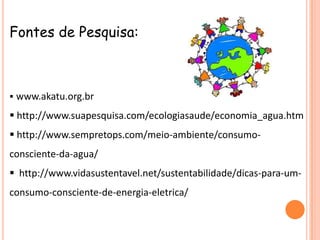 Fontes de Pesquisa:



 www.akatu.org.br

 http://www.suapesquisa.com/ecologiasaude/economia_agua.htm
 http://www.sempretops.com/meio-ambiente/consumo-
consciente-da-agua/
 http://www.vidasustentavel.net/sustentabilidade/dicas-para-um-
consumo-consciente-de-energia-eletrica/
 
