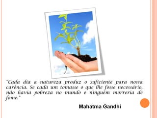 “Cada dia a natureza produz o suficiente para nossa
carência. Se cada um tomasse o que lhe fosse necessário,
não havia pobreza no mundo e ninguém morreria de
fome."

                             Mahatma Gandhi
 