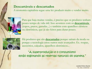 Leodenil Alves Duarte
Téc. Educ. Ambiental
Descartáveis e descartados
A economia capitalista segue uma lei: produzir muito e vender muito.
Para que haja muitas vendas, é preciso que os produtos tenham
pouco tempo de vida útil. Isso acontece com os descartáveis
(copos, pratos, garrafas...) e também com aparelhos elétricos
ou eletrônicos, que já são feitos para durar pouco.
Há produtos que são descartados porque saíram da moda ou
porque a tecnologia criou outros mais avançados. Ex. roupas,
acessórios, calçados, aparelhos eletrônicos...
“A superprodução e o consumismo
estão esgotando as reservas naturais do planeta.”
 