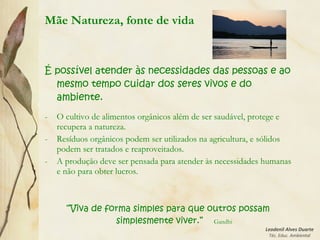 Leodenil Alves Duarte
Téc. Educ. Ambiental
Mãe Natureza, fonte de vida
É possível atender às necessidades das pessoas e ao
mesmo tempo cuidar dos seres vivos e do
ambiente.
- O cultivo de alimentos orgânicos além de ser saudável, protege e
recupera a natureza.
- Resíduos orgânicos podem ser utilizados na agricultura, e sólidos
podem ser tratados e reaproveitados.
- A produção deve ser pensada para atender às necessidades humanas
e não para obter lucros.
“Viva de forma simples para que outros possam
simplesmente viver.” Gandhi
 