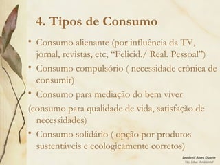 Leodenil Alves Duarte
Téc. Educ. Ambiental
4. Tipos de Consumo
• Consumo alienante (por influência da TV,
jornal, revistas, etc, “Felicid./ Real. Pessoal”)
• Consumo compulsório ( necessidade crônica de
consumir)
• Consumo para mediação do bem viver
(consumo para qualidade de vida, satisfação de
necessidades)
• Consumo solidário ( opção por produtos
sustentáveis e ecologicamente corretos)
 