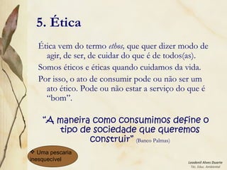 Leodenil Alves Duarte
Téc. Educ. Ambiental
5. Ética
Ética vem do termo ethos, que quer dizer modo de
agir, de ser, de cuidar do que é de todos(as).
Somos éticos e éticas quando cuidamos da vida.
Por isso, o ato de consumir pode ou não ser um
ato ético. Pode ou não estar a serviço do que é
“bom”.
“A maneira como consumimos define o
tipo de sociedade que queremos
construir” (Banco Palmas)
 Uma pescaria
inesquecível
 
