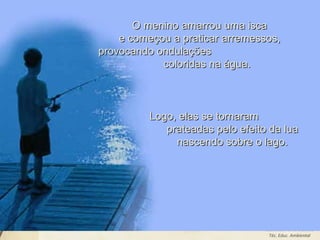 Leodenil Alves Duarte
Téc. Educ. Ambiental
O menino amarrou uma iscaO menino amarrou uma isca
e começou a praticar arremessos,e começou a praticar arremessos,
provocando ondulaçõesprovocando ondulações
coloridas na água.coloridas na água.
Logo, elas se tornaramLogo, elas se tornaram
prateadas pelo efeito da luaprateadas pelo efeito da lua
nascendo sobre o lago.nascendo sobre o lago.
 