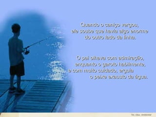 Leodenil Alves Duarte
Téc. Educ. Ambiental
Quando o caniço vergou,Quando o caniço vergou,
ele soube que havia algo enormeele soube que havia algo enorme
do outro lado da linha.do outro lado da linha.
O pai olhava com admiração,O pai olhava com admiração,
enquanto o garoto habilmente,enquanto o garoto habilmente,
e com muito cuidado, erguiae com muito cuidado, erguia
o peixe exausto da água.o peixe exausto da água.
 