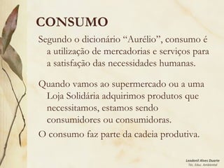 Leodenil Alves Duarte
Téc. Educ. Ambiental
CONSUMO
Segundo o dicionário “Aurélio”, consumo é
a utilização de mercadorias e serviços para
a satisfação das necessidades humanas.
Quando vamos ao supermercado ou a uma
Loja Solidária adquirimos produtos que
necessitamos, estamos sendo
consumidores ou consumidoras.
O consumo faz parte da cadeia produtiva.
 