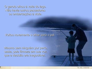 Leodenil Alves Duarte
Téc. Educ. Ambiental
O garoto olhou à volta do lago.O garoto olhou à volta do lago.
Não havia outros pescadoresNão havia outros pescadores
ou embarcações à vista.ou embarcações à vista.
Voltou novamente o olhar para o pai.Voltou novamente o olhar para o pai.
Mesmo sem ninguém por perto,Mesmo sem ninguém por perto,
sabia, pela firmeza em sua voz,sabia, pela firmeza em sua voz,
que a decisão era inegociável.que a decisão era inegociável.
 