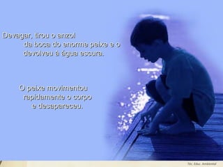 Leodenil Alves Duarte
Téc. Educ. Ambiental
Devagar, tirou o anzolDevagar, tirou o anzol
da boca do enorme peixe e oda boca do enorme peixe e o
devolveu à água escura.devolveu à água escura.
O peixe movimentouO peixe movimentou
rapidamente o corporapidamente o corpo
e desapareceu.e desapareceu.
 