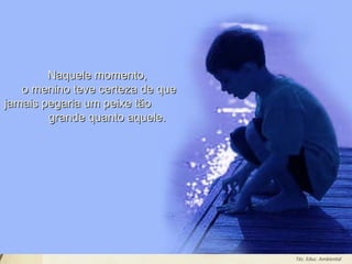 Leodenil Alves Duarte
Téc. Educ. Ambiental
Naquele momento,Naquele momento,
o menino teve certeza de queo menino teve certeza de que
jamais pegaria um peixe tãojamais pegaria um peixe tão
grande quanto aquele.grande quanto aquele.
 