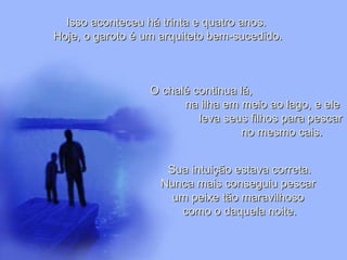 Leodenil Alves Duarte
Téc. Educ. Ambiental
Isso aconteceu há trinta e quatro anos.Isso aconteceu há trinta e quatro anos.
Hoje, o garoto é um arquiteto bem-sucedido.Hoje, o garoto é um arquiteto bem-sucedido.
O chalé continua lá,O chalé continua lá,
na ilha em meio ao lago, e elena ilha em meio ao lago, e ele
leva seus filhos para pescarleva seus filhos para pescar
no mesmo cais.no mesmo cais.
Sua intuição estava correta.Sua intuição estava correta.
Nunca mais conseguiu pescarNunca mais conseguiu pescar
um peixe tão maravilhosoum peixe tão maravilhoso
como o daquela noite.como o daquela noite.
 