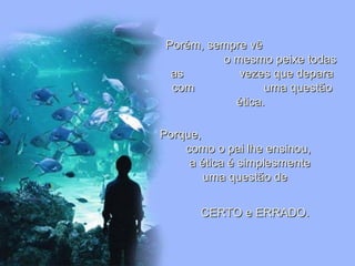Leodenil Alves Duarte
Téc. Educ. Ambiental
Porém, sempre vêPorém, sempre vê
o mesmo peixe todaso mesmo peixe todas
as vezes que deparaas vezes que depara
com uma questãocom uma questão
ética.ética.
Porque,Porque,
como o pai lhe ensinou,como o pai lhe ensinou,
a ética é simplesmentea ética é simplesmente
uma questão deuma questão de
CERTO e ERRADO.CERTO e ERRADO.
 