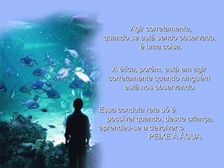 Leodenil Alves Duarte
Téc. Educ. Ambiental
Agir corretamente,Agir corretamente,
quando se está sendo observado,quando se está sendo observado,
é uma coisa.é uma coisa.
A ética, porém, está em agirA ética, porém, está em agir
corretamente quando ninguémcorretamente quando ninguém
está nos observando.está nos observando.
Essa conduta reta só éEssa conduta reta só é
possível quando, desde criança,possível quando, desde criança,
aprendeu-se a devolver oaprendeu-se a devolver o
PEIXE À ÁGUA.PEIXE À ÁGUA.
 