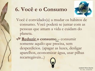 Leodenil Alves Duarte
Téc. Educ. Ambiental
6. Você e o Consumo
Você é convidado(a) a mudar os hábitos de
consumo. Você poderá se juntar com as
pessoas que amam a vida e cuidam do
planeta.
 Reduzir o consumo – consumir
somente aquilo que precisa, sem
desperdícios. (apagar as luzes, desligar
aparelhos, economizar água, usar pilhas
recarregáveis...)
 