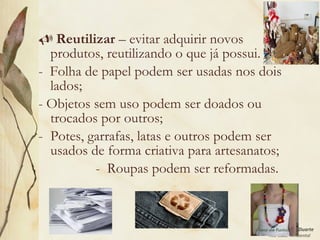 Leodenil Alves Duarte
Téc. Educ. Ambiental
 Reutilizar – evitar adquirir novos
produtos, reutilizando o que já possui.
- Folha de papel podem ser usadas nos dois
lados;
- Objetos sem uso podem ser doados ou
trocados por outros;
- Potes, garrafas, latas e outros podem ser
usados de forma criativa para artesanatos;
- Roupas podem ser reformadas.
 